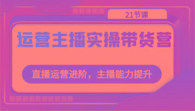 运营主播实操带货营：直播运营进阶，主播能力提升(21节课)-全知学堂