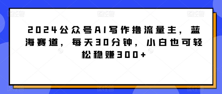 2024公众号AI写作撸流量主，蓝海赛道，每天30分钟，小白也可轻松稳赚300+【揭秘】-全知学堂