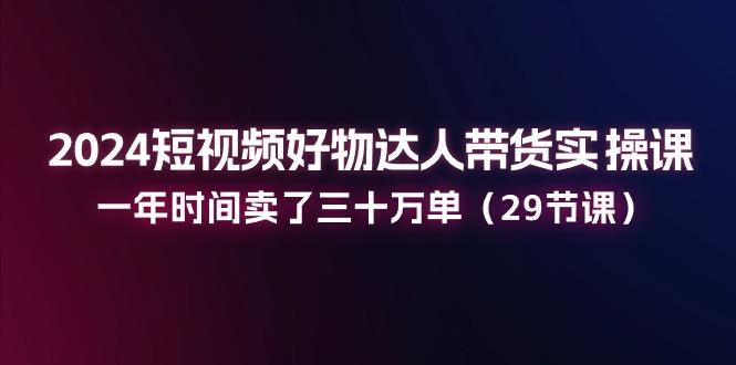 2024短视频好物达人带货实操课：一年时间卖了三十万单(29节课-全知学堂