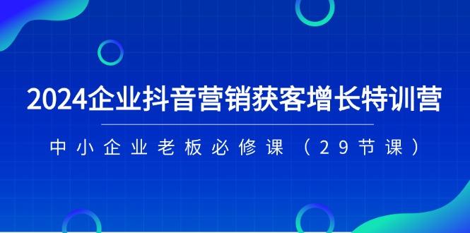 2024企业抖音-营销获客增长特训营，中小企业老板必修课(29节课-全知学堂