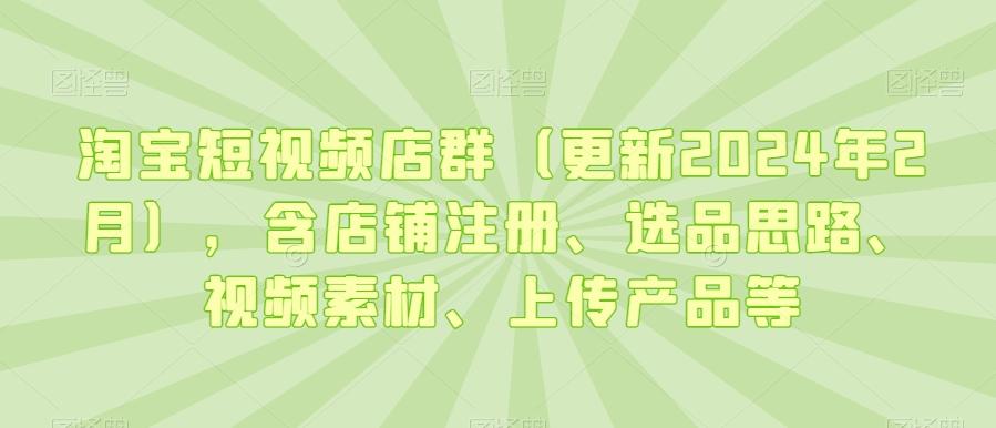 淘宝短视频店群(更新2024年2月)，含店铺注册、选品思路、视频素材、上传产品等-全知学堂