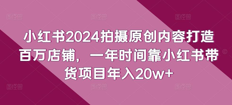 小红书2024拍摄原创内容打造百万店铺，一年时间靠小红书带货项目年入20w+-全知学堂