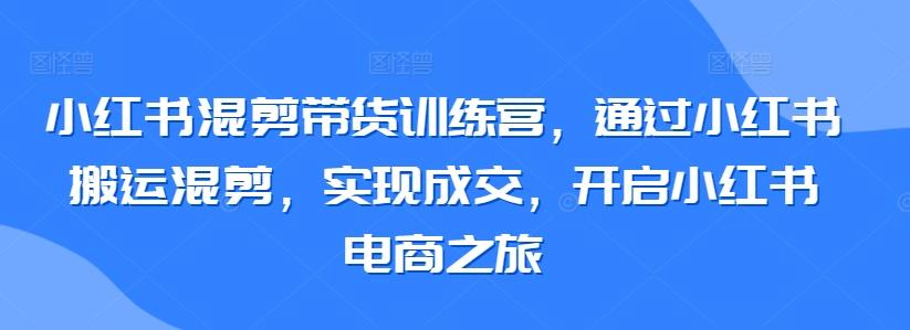 小红书混剪带货训练营，通过小红书搬运混剪，实现成交，开启小红书电商之旅-全知学堂