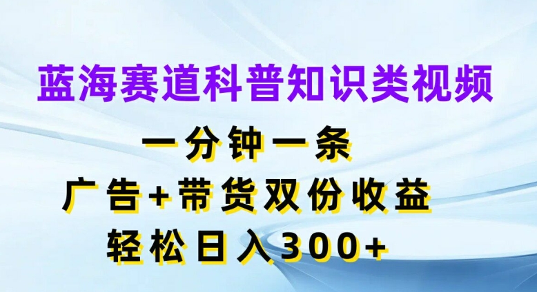 蓝海赛道科普知识类视频，一分钟一条，广告+带货双份收益，轻松日入300+【揭秘】-全知学堂