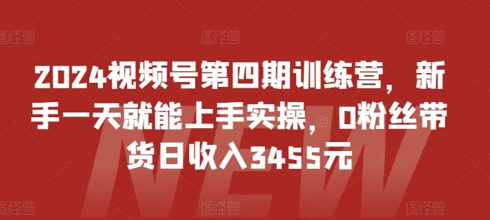 2024视频号第四期训练营，新手一天就能上手实操，0粉丝带货日收入3455元-全知学堂