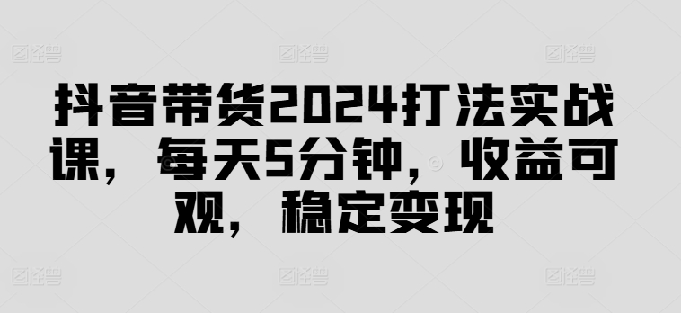 抖音带货2024打法实战课，每天5分钟，收益可观，稳定变现【揭秘】-全知学堂