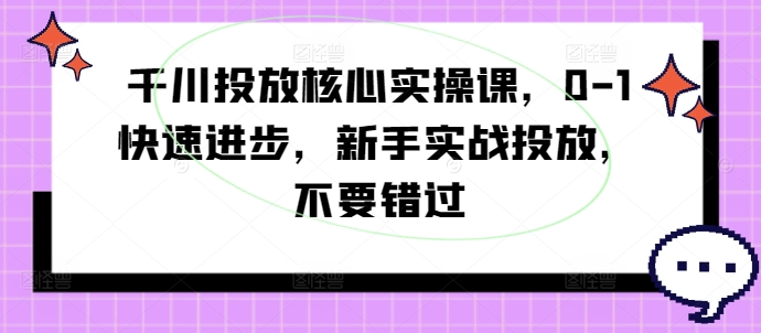 千川投放核心实操课，0-1快速进步，新手实战投放，不要错过-全知学堂