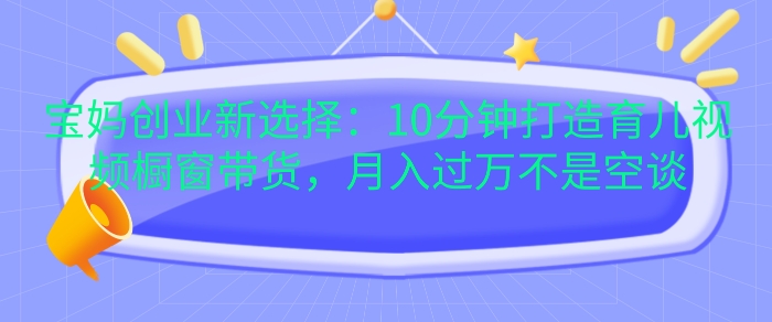 宝妈创业新选择：10分钟打造育儿视频橱窗带货，月入过W不是空谈【揭秘】-全知学堂