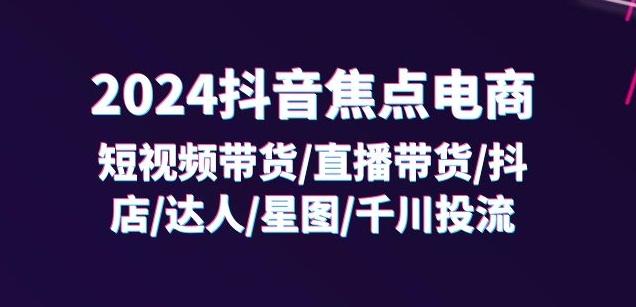 2024抖音焦点电商：短视频带货/直播带货/抖店/达人/星图/千川投流/32节课-全知学堂