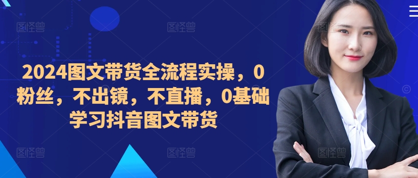 ​​​​​​2024图文带货全流程实操，0粉丝，不出镜，不直播，0基础学习抖音图文带货-全知学堂