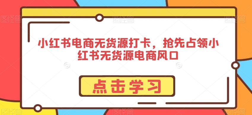 小红书电商无货源打卡，抢先占领小红书无货源电商风口-全知学堂