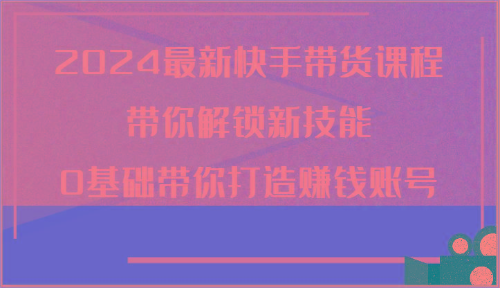 2024最新快手带货课程，带你解锁新技能，0基础带你打造赚钱账号-全知学堂